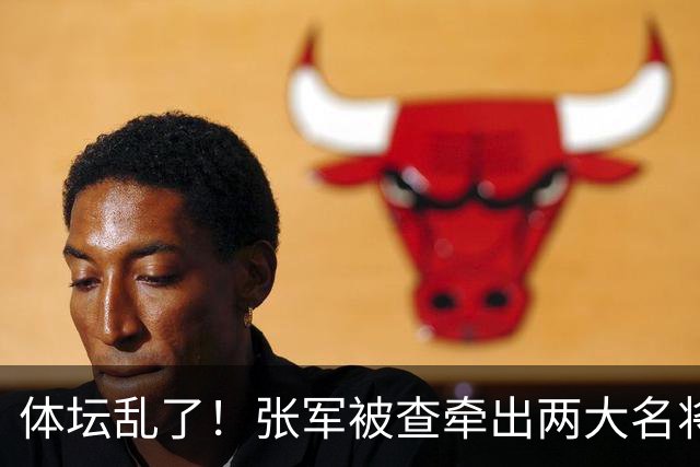 体坛乱了！张军被查牵出两大名将，现状如何了？