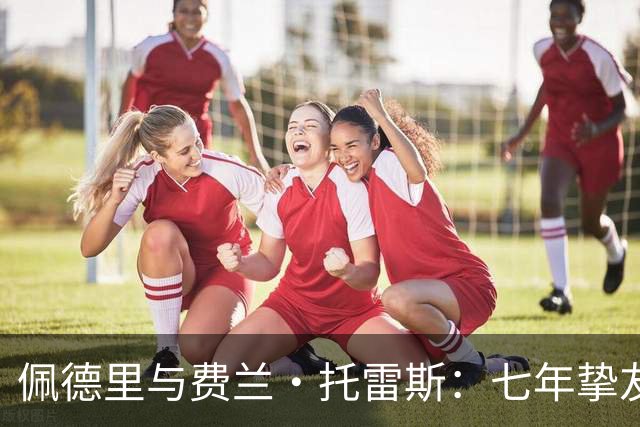 佩德里与费兰·托雷斯：七年挚友情深，欧冠迎来生涯首次兄弟对决