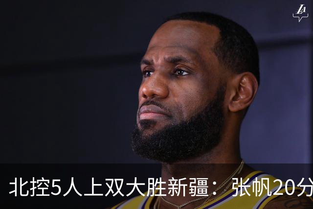 北控5人上双大胜新疆：张帆20分劳森19+9+6 邹雨宸16分