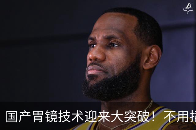 国产胃镜技术迎来大突破！不用插管，彻底摆脱国外多年技术垄断