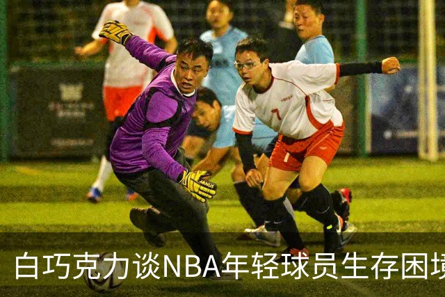 白巧克力谈NBA年轻球员生存困境：很多人连发展时间都没有