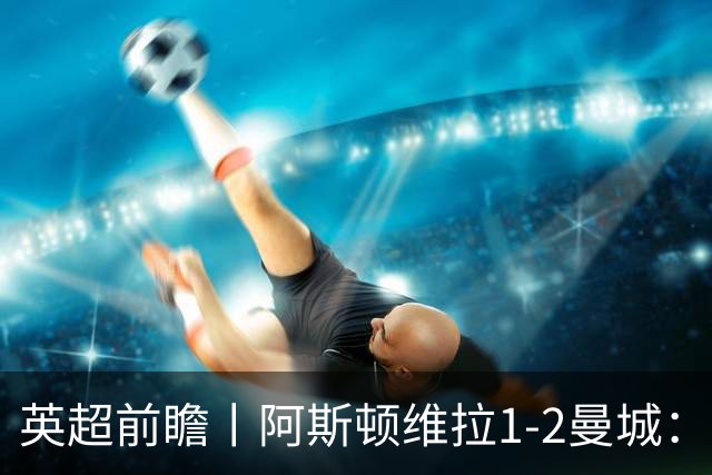 英超前瞻丨阿斯顿维拉1-2曼城：英超全胜的领头羊，碰到苦主了